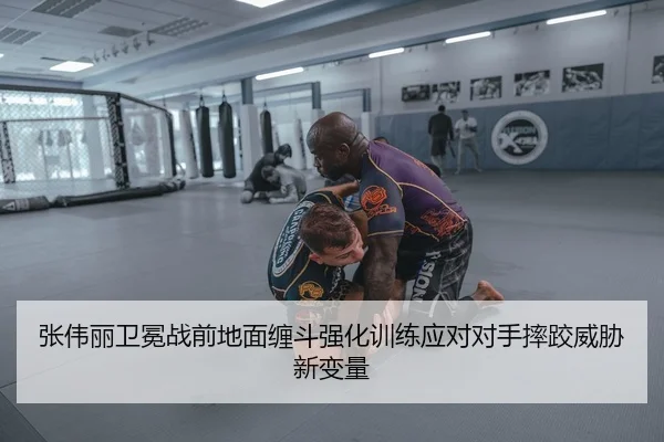 张伟丽卫冕战前地面缠斗强化训练应对对手摔跤威胁新变量