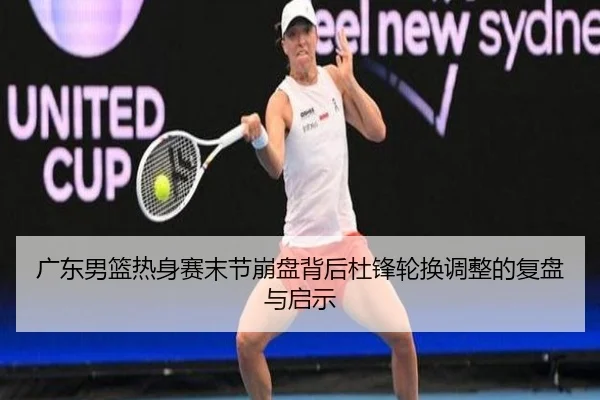 广东男篮热身赛末节崩盘背后杜锋轮换调整的复盘与启示